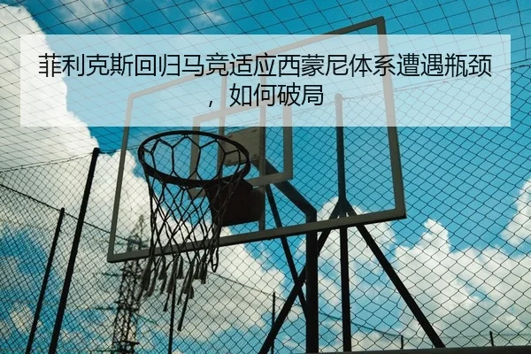 菲利克斯回归马竞适应西蒙尼体系遭遇瓶颈，如何破局